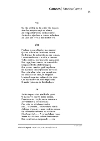 © Porto Editora
Biblioteca Digital Colecção CLÁSSICOS DA LITERATURA PORTUGUESA
VII
Ou não sentiu, ou de sentir não mostra
A turbação que o espírito aliena
Ao companheiro seu, o missionário:
Junto dele ajoelhou, e em voz submissa
Ao Deus dos vivos e dos mortos ora.
VIII
Findava o canto lúgubre das preces:
Quatro enlutados cavaleiros sobem
Os degraus do moimento; da eça tomam,
Levam nos braços o ataúde, e descem.
Todo o cortejo, murmurando os psalmos
Das rogações extremas, se encaminha
Em passo lento a lateral capela
Que ornam vasados, góticos pilares
De mármore tão negro como as vestes
Dos enlutados vultos que os rodeiam.
Da procissão ao cabo, os anojados
Levam de uma das mãos o triste peso,
Coa outra sobre os olhos segurando
O usado emblema do dorido choro.
IX
Junto ao guerreiro ajoelhado, passa
O insensível objecto dessa pompa.
Fosse caso ou tenção, neste momento
Alevantando a face descaída
Coa vista no vizinho cavaleiro
Deu... estremece... ao ataúde os volve:
Já longe o levam; — mas viu inda escudo
De conhecido emblema no arremate.
Céus! que viu!... — A coroa d’alvas rosas,
Nesse instante um baloiço descontrado
Dos cavaleiros, a desprende, — rola
Camões Almeida Garrett
25
 