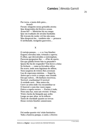 © Porto Editora
Biblioteca Digital Colecção CLÁSSICOS DA LITERATURA PORTUGUESA
Por terra, e junto dele pára...
Avante
Foram: ninguém nessa grinalda atenta
Que desprendeu do féretro o acaso.
Acaso foi? — Mistérios há na campa
Que em tradições de séculos fundados
Me travam da razão: crê-los não ouso,
Mas desprezá-los... também não: — pensava
O atribulado, incógnito guerreiro...
X
O cortejo passou... — e a c’roa fúnebre
Ergueu convulsa mão, trémula a aperta;
E olhos, que desvairados a contemplam,
Parecem perguntar-lhe: — «Flor de morte,
Em que pálida frente hás tu pousado?»
Quem lhe há-de responder? Em breve a loisa
Se fechará, — como os ferrados cofres
Do avaro, onde nem lágrimas de aflitos,
Nem suspiros de tristes lhes aventam
Luz de esperança mínima. — Segui-lo,
Antes que o cerre a campa, esse ataúde
Em que talvez... Oh bárbara incerteza,
Terrível, cruelíssima! E terrível
A verdade será... Mas antes ela.
Corre ao sítio onde viu encaminhar-se
O funeral; o som das vozes segue,
Entra a capela escura. — Escuro é tudo;
Nem uma luz, nem um vivente. O baço,
Triste clarão da lâmpada que ardia
Longe no mor altar, só lá reflecte
Tanto de claridade quanto as trevas
Desse recinto fúnebre amostrasse.
XI
Foi sonho quanto viu! visão fantástica
Toda a funérea pompa, o canto, o féretro
Camões Almeida Garrett
26
 