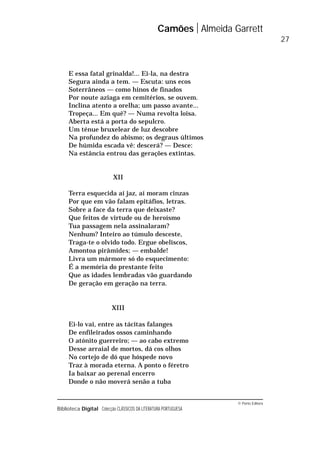 © Porto Editora
Biblioteca Digital Colecção CLÁSSICOS DA LITERATURA PORTUGUESA
E essa fatal grinalda!... Ei-la, na destra
Segura ainda a tem. — Escuta: uns ecos
Soterrâneos — como hinos de finados
Por noute aziaga em cemitérios, se ouvem.
Inclina atento a orelha; um passo avante...
Tropeça... Em quê? — Numa revolta loisa.
Aberta está a porta do sepulcro.
Um ténue bruxelear de luz descobre
Na profundez do abismo; os degraus últimos
De húmida escada vê: descerá? — Desce:
Na estância entrou das gerações extintas.
XII
Terra esquecida aí jaz, aí moram cinzas
Por que em vão falam epitáfios, letras.
Sobre a face da terra que deixaste?
Que feitos de virtude ou de heroísmo
Tua passagem nela assinalaram?
Nenhum? Inteiro ao túmulo desceste,
Traga-te o olvido todo. Ergue obeliscos,
Amontoa pirâmides; — embalde!
Livra um mármore só do esquecimento:
É a memória do prestante feito
Que as idades lembradas vão guardando
De geração em geração na terra.
XIII
Ei-lo vai, entre as tácitas falanges
De enfileirados ossos caminhando
O atónito guerreiro; — ao cabo extremo
Desse arraial de mortos, dá cos olhos
No cortejo de dó que hóspede novo
Traz à morada eterna. A ponto o féretro
Ia baixar ao perenal encerro
Donde o não moverá senão a tuba
Camões Almeida Garrett
27
 