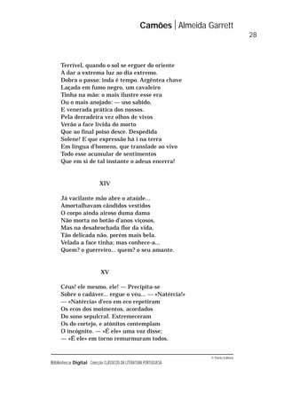 © Porto Editora
Biblioteca Digital Colecção CLÁSSICOS DA LITERATURA PORTUGUESA
Terrível, quando o sol se erguer do oriente
A dar a extrema luz ao dia extremo.
Dobra o passo; inda é tempo. Argêntea chave
Laçada em fumo negro, um cavaleiro
Tinha na mão: o mais ilustre esse era
Ou o mais anojado: — uso sabido,
E venerada prática dos nossos.
Pela derradeira vez olhos de vivos
Verão a face lívida do morto
Que ao final poiso desce. Despedida
Solene! E que expressão há i na terra
Em língua d’homens, que translade ao vivo
Todo esse acumular de sentimentos
Que em si de tal instante o adeus encerra!
XIV
Já vacilante mão abre o ataúde...
Amortalhavam cândidos vestidos
O corpo ainda airoso duma dama
Não morta no botão d’anos viçosos,
Mas na desabrochada flor da vida,
Tão delicada não, porém mais bela.
Velada a face tinha; mas conhece-a...
Quem? o guerreiro... quem? o seu amante.
XV
Céus! ele mesmo, ele! — Precipita-se
Sobre o cadáver... ergue o véu... — «Natércia!»
— «Natércia» d’eco em eco repetiram
Os ecos dos moimentos, acordados
Do sono sepulcral. Estremeceram
Os do cortejo, e atónitos contemplam
O incógnito. — «É ele» uma voz disse;
— «É ele» em torno remurmuram todos.
Camões Almeida Garrett
28
 