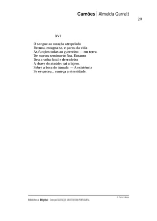 © Porto Editora
Biblioteca Digital Colecção CLÁSSICOS DA LITERATURA PORTUGUESA
XVI
O sangue ao coração atropelado
Recuou, estagna-se, e parou da vida
As funções todas ao guerreiro; — em terra
De mortos semimorto fica. Entanto
Deu a volta fatal e derradeira
A chave do ataúde; cai a lajem.
Sobre a boca do túmulo. — A existência
Se esvaeceu... começa a eternidade.
Camões Almeida Garrett
29
 