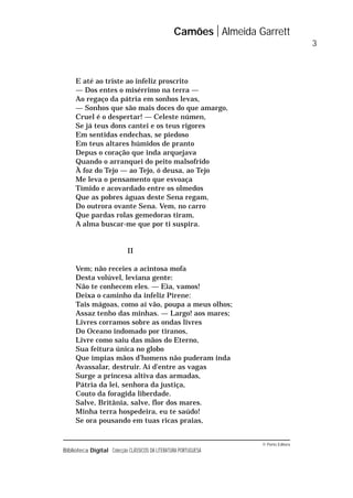 © Porto Editora
Biblioteca Digital Colecção CLÁSSICOS DA LITERATURA PORTUGUESA
E até ao triste ao infeliz proscrito
— Dos entes o misérrimo na terra —
Ao regaço da pátria em sonhos levas,
— Sonhos que são mais doces do que amargo,
Cruel é o despertar! — Celeste númen,
Se já teus dons cantei e os teus rigores
Em sentidas endechas, se piedoso
Em teus altares húmidos de pranto
Depus o coração que inda arquejava
Quando o arranquei do peito malsofrido
À foz do Tejo — ao Tejo, ó deusa, ao Tejo
Me leva o pensamento que esvoaça
Tímido e acovardado entre os olmedos
Que as pobres águas deste Sena regam,
Do outrora ovante Sena. Vem, no carro
Que pardas rolas gemedoras tiram,
A alma buscar-me que por ti suspira.
II
Vem; não receies a acintosa mofa
Desta volúvel, leviana gente:
Não te conhecem eles. — Eia, vamos!
Deixa o caminho da infeliz Pirene:
Tais mágoas, como aí vão, poupa a meus olhos;
Assaz tenho das minhas. — Largo! aos mares;
Livres corramos sobre as ondas livres
Do Oceano indomado por tiranos,
Livre como saiu das mãos do Eterno,
Sua feitura única no globo
Que ímpias mãos d’homens não puderam inda
Avassalar, destruir. Aí d’entre as vagas
Surge a princesa altiva das armadas,
Pátria da lei, senhora da justiça,
Couto da foragida liberdade.
Salve, Britânia, salve, flor dos mares.
Minha terra hospedeira, eu te saúdo!
Se ora pousando em tuas ricas praias,
Camões Almeida Garrett
3
 