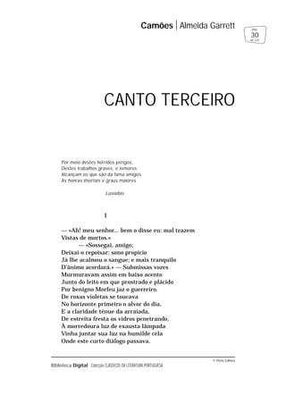 © Porto Editora
Biblioteca Digital Colecção CLÁSSICOS DA LITERATURA PORTUGUESA
Por meio destes hórridos perigos,
Destes trabalhos graves, e temores
Alcançam os que são da fama amigos
As honras imortais e graus maiores
Lusíadas
I
— «Ah! meu senhor... bem o disse eu: mal trazem
Vistas de mortos.»
— «Sossegai, amigo;
Deixai-o repoisar: sono propício
Já lhe acalmou o sangue; e mais tranquilo
D’ânimo acordará.» — Submissas vozes
Murmuravam assim em baixo acento
Junto do leito em que prostrado e plácido
Por benigno Morfeu jaz o guerreiro.
De roxas violetas se toucava
No horizonte primeiro o alvor do dia,
E a claridade ténue da arraiada,
De estreita fresta os vidros penetrando,
À morredoura luz de exausta lâmpada
Vinha juntar sua luz na humilde cela
Onde este curto diálogo passava.
Camões Almeida Garrett
30
pág.
de 125
CANTO TERCEIRO
 