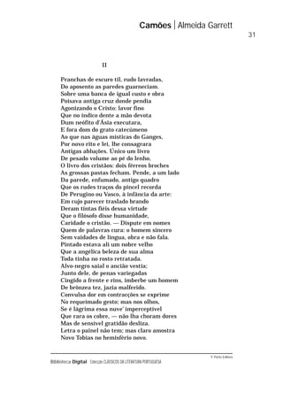 © Porto Editora
Biblioteca Digital Colecção CLÁSSICOS DA LITERATURA PORTUGUESA
II
Pranchas de escuro til, rudo lavradas,
Do aposento as paredes guarneciam.
Sobre uma banca de igual custo e obra
Poisava antiga cruz donde pendia
Agonizando o Cristo: lavor fino
Que no índico dente a mão devota
Dum neófito d’Ásia executara,
E fora dom do grato catecúmeno
Ao que nas águas místicas do Ganges,
Por novo rito e lei, lhe consagrara
Antigas abluções. Único um livro
De pesado volume ao pé do lenho,
O livro dos cristãos: dois férreos broches
As grossas pastas fecham. Pende, a um lado
Da parede, enfumado, antigo quadro
Que os rudes traços do pincel recorda
De Perugino ou Vasco, à infância da arte:
Em cujo parecer traslado brando
Deram tintas fiéis dessa virtude
Que o filósofo disse humanidade,
Caridade o cristão. — Dispute em nomes
Quem de palavras cura: o homem sincero
Sem vaidades de língua, obra e não fala.
Pintado estava ali um nobre velho
Que a angélica beleza de sua alma
Toda tinha no rosto retratada.
Alvo-negro saial o ancião vestia;
Junto dele, de penas variegadas
Cingido a frente e rins, imberbe um homem
De brônzea tez, jazia malferido.
Convulsa dor em contracções se exprime
No requeimado gesto; mas nos olhos,
Se é lágrima essa nuve’ imperceptível
Que rara os cobre, — não lha choram dores
Mas de sensível gratidão desliza.
Letra o painel não tem; mas claro amostra
Novo Tobias no hemisfério novo.
Camões Almeida Garrett
31
 