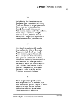 © Porto Editora
Biblioteca Digital Colecção CLÁSSICOS DA LITERATURA PORTUGUESA
III
Do habitador da cela amigo e mestre
Las-Casas fora, quando guerra injusta
Seu braço, d’ímpio ferro outrora armado,
Levou cruel aos povos mal defesos
Que ajoelhavam pávidos, devotos
Ante homens numes, dos trovões senhores.
De tal amigo o comoveu o exemplo.
Pensada reflexão, não voto incauto,
Extorquido à fraqueza ou cega infância,
Lhe trocou no burel o azero e malha.
IV
Mas já no leito o adormecido acorda.
Seus mal abertos olhos se descerram
Ao primeiro luzir do sol, que é nado
Neste momento, agora: froixamente,
Mas não turbados, derredor os volve
Pelo aposento. Como quem se afirma,
Um e outro dos dous que o acompanham
Fita admirado, e a modo que procura
Reconhecer feições que há visto algures:
Com vagarosa mão correndo a frente
Uma vez e outra vez, dá parecenças
De querer ajudar o envolto cérebro
A desligar ideias mal distintas.
V
Assim ao que tomou gelado spasmo
Toda a aparente vida, os membros rijos,
Sem cor os lábios, preso o sangue... é morto:
Ergue-se o carpir d’órfãos, da viúva...
Já no sudário envolto, já nas andas
Os doridos amigos o conduzem
Camões Almeida Garrett
32
 
