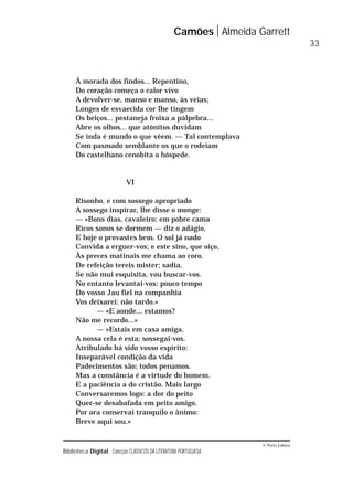 © Porto Editora
Biblioteca Digital Colecção CLÁSSICOS DA LITERATURA PORTUGUESA
À morada dos findos... Repentino,
Do coração começa o calor vivo
A devolver-se, manso e manso, às veias;
Longes de esvaecida cor lhe tingem
Os beiços... pestaneja froixa a pálpebra...
Abre os olhos... que atónitos duvidam
Se inda é mundo o que vêem. — Tal contemplava
Com pasmado semblante os que o rodeiam
Do castelhano cenobita o hóspede.
VI
Risonho, e com sossego apropriado
A sossego inspirar, lhe disse o monge:
— «Bons dias, cavaleiro; em pobre cama
Ricos sonos se dormem — diz o adágio,
E hoje o provastes bem. O sol já nado
Convida a erguer-vos; e este sino, que oiço,
Às preces matinais me chama ao coro.
De refeição tereis mister; sadia,
Se não mui esquisita, vou buscar-vos.
No entanto levantai-vos: pouco tempo
Do vosso Jau fiel na companhia
Vos deixarei: não tardo.»
— «E aonde... estamos?
Não me recordo...»
— «Estais em casa amiga.
A nossa cela é esta: sossegai-vos.
Atribulado há sido vosso espírito:
Inseparável condição da vida
Padecimentos são; todos penamos.
Mas a constância é a virtude do homem.
E a paciência a do cristão. Mais largo
Conversaremos logo: a dor do peito
Quer-se desabafada em peito amigo.
Por ora conservai tranquilo o ânimo:
Breve aqui sou.»
Camões Almeida Garrett
33
 