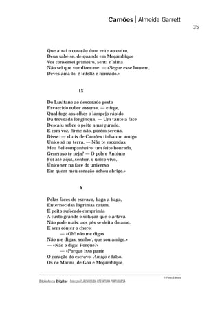© Porto Editora
Biblioteca Digital Colecção CLÁSSICOS DA LITERATURA PORTUGUESA
Que atrai o coração dum ente ao outro,
Deus sabe se, de quando em Moçambique
Vos conversei primeiro, senti n’alma
Não sei que voz dizer-me: — «Segue esse homem,
Deves amá-lo, é infeliz e honrado.»
IX
Do Lusitano ao descorado gesto
Esvaecido rubor assoma, — e foge,
Qual foge aos olhos o lampejo rápido
Da trovoada longínqua. — Um tanto a face
Descaiu sobre o peito amargurado,
E com voz, firme não, porém serena,
Disse: — «Luís de Camões tinha um amigo
Único só na terra. — Não te escondas,
Meu fiel companheiro: um feito honrado,
Generoso te peja? — O pobre António
Foi até aqui, senhor, o único vivo,
Único ser na face do universo
Em quem meu coração achou abrigo.»
X
Pelas faces do escravo, baga a baga,
Enternecidas lágrimas caíam,
E peito sufocado comprimia
A custo grande o soluçar que o arfava.
Não pode mais: aos pés se deita do amo,
E sem conter o choro:
— «Oh! não me digas
Não me digas, senhor, que sou amigo.»
— «Não o diga! Porquê?»
— «Porque isso parte
O coração do escravo. Amigo é falso.
Os de Macau, de Goa e Moçambique,
Camões Almeida Garrett
35
 