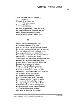 © Porto Editora
Biblioteca Digital Colecção CLÁSSICOS DA LITERATURA PORTUGUESA
Todos faltaram; e eu fui sempre...»
Corta-lhe
Um mar de pranto a voz.
— «Tu foste sempre
O meu fiel António».
Humedeceram-se
Os olhos do guerreiro; e como a efeitos
De simpático influxo, ao velho austero
Pelas rugas das faces deslizaram
Gotas de suave, enternecido pranto.
XI
Serena a reflexão comoções d’alma.
O Lusitano continua: — «Certo
Que hás dito bem: tão profanado e abjecto
De amigo o santo nome hão posto os homens,
Que mal sei eu se injúria ou honra é ele.
Parou aqui, como assombrado n’alma
Da amarga observação. Depois, volvendo-se
Menos aflito ao missionário, disse:
— «Embora! pois que enfim tenho encontrado
Consolação tão doce a minhas mágoas.
O meu nome — inda mal! bem conhecido
Por esse novo império do oriente —
É Luís de Camões. Em tenros anos
Ânsia ardente de glória e de renome,
Porventura outra causa mais violenta,
Mais nobre... e mais funesta — me levaram
Às africanas praias, dura escola
Da portuguesa mocidade. Alegre,
Que me sorria então verde esperança
No enganoso porvir, — entrei os muros
Da veneranda Ceuta, insigne preço
De sangue régio e dum martírio ilustre.
Paternas mãos as armas me cingiram.
Oh! pai tinha eu ainda... Honrado velho,
Na vereda da honra me puseste;
Fui, como tu, caminho da desgraça.
Camões Almeida Garrett
36
 