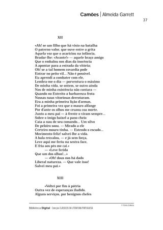 © Porto Editora
Biblioteca Digital Colecção CLÁSSICOS DA LITERATURA PORTUGUESA
XII
«Ah! se um filho que há visto na batalha
O paterno valor, que ouve entre a grita
Aquela voz que o acariciou na infância,
Bradar-lhe: «Avante!» — aquele braço amigo
Que o embalou nos dias da inocência
A apontar para a estrada da vitória;
Oh! se a tal homem covardia pode
Entrar no peito vil... Não é possível.
Eu aprendi a combater com ele,
Lembra-me o dia — porventura o máximo
De minha vida, se ontem, se outro ainda
Nos de minha existência não contara —
Quando no Estreito a barbaresca frota
Nossas naus vitoriosas derrotaram.
Era a minha primeira lição d’armas.
Foi a primeira vez que o mauro alfange
Por d’ante os olhos me cruzou coa morte.
Junto a meu pai — à frente o viram sempre...
Sobre o imigo baixel a pano cheio
Caía a nau de seu comando... Um silvo
De peloiro soou. — Mirado a ele
Certeiro mouro tinha. — Estendo o escudo...
Movimento feliz! salvei-lhe a vida.
A bala resvalou, — e já sem força,
Leve aqui me feriu na sestra face,
E fria aos pés me cai.»
— «Leve ferida
Que um dos olhos!...»
— «Oh! dous nos há dado
Liberal natureza. — Que vale isso!
Salvei meu pai.»
XIII
«Voltei por fim à pátria
Outra vez de esperanças iludido.
Alguns serviços, por benignos chefes
Camões Almeida Garrett
37
 