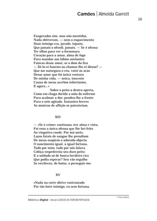 © Porto Editora
Biblioteca Digital Colecção CLÁSSICOS DA LITERATURA PORTUGUESA
Exagerados sim, mas não mentidos,
Nada obtiveram, — nem o esquecimento
Dum inimigo cru, jurado, injusto,
Que jamais o ofendi, jamais. — Se é ofensa
Ter olhos para ver a formosura
Coração para a amar, alma de fogo
Para mandar aos lábios anelantes
Faíscas desse amor; se o dom da lira
— Di-lo-ei funesto ou chamar-lhe-ei ditoso? —
Que me outorgara o céu, votei às aras
Desse amor que foi única ventura
De minha vida, — única, inocente
Causa de meus acerbos infortúnios,
E agora...»
Sobre o peito a destra aperta,
Como em chaga dorida a mão do enfermo
Para acalmar a dor; pendeu-lhe a frente
Para o seio agitado. Instantes breves
As mostras de aflição se patenteiam.
XIV
— «Se é crime» continuou «ter alma e vista,
Foi essa a única ofensa que lhe hei feito
Ao vingativo conde. Por má sorte,
Laços fatais de sangue lhe prendiam
De meus suspiros o adorado objecto.
O nascimento igual, a igual fortuna,
Tudo por mim, tudo por nós falava.
Cobiça empederniu seu duro peito:
E o soldado só de honra herdeiro rico
Que podia esperar? Seu vão orgulho
Se envileceu, de baixo, a perseguir-me.
XV
«Nada na corte obtive contrastado
Por tão forte inimigo, eu sem fortuna,
Camões Almeida Garrett
38
 