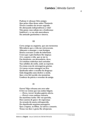 © Porto Editora
Biblioteca Digital Colecção CLÁSSICOS DA LITERATURA PORTUGUESA
Pudesse ir abraçar fiéis amigos
Que pelas ribas desse nobre Thamesis
Vivem à sombra da árvore sagrada
De abençoada independência a vida!
Não posso; mas sobeja-me a lembrança
Indelével, e a voz não morredoura
Da amizade gratíssima e sincera.
III
Certo amigo na angústia, que aos tormentos
Mirradores que a vida me entravavam,
Adoçaste o amargor, e com benigna
Destra cravaste à roda do infortúnio
Cravo que o giro bárbaro lhe impeça;
A ti, a quem a vida, que se me ia
Em desalento, em desconforto, devo,
A ti minhas endechas mal cantadas
Nas solidões do exílio, onde as repetem
Os ermos ecos de estrangeiras grutas,
A ti meus versos consagrei na lira:
Quebrada sobre o escolho da desgraça
Inda lânguidos sons desfere a medo,
Que a teu fiel ouvido vão memórias
Lembrar da pátria e recordar do amigo.
IV
Ouves? Rija celeuma aos ares sobe
E fere os ventos que nas ondas folgam.
— «Terra, terra!» bradou gajeiro alerta.
— «Terra!» ecoa confusa vozearia
Da marítima turba: Oh! voz querida,
Doce aurora de gozo e de esperança
Ao coração do nauta enfraquecido,
Do alquebrado sequioso passageiro,
Que a esposa, os filhos, ou talvez a amante,
Nessa voz doce e grata lhe alvejaram.
Camões Almeida Garrett
4
 