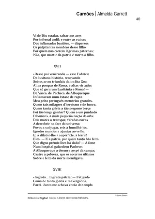 © Porto Editora
Biblioteca Digital Colecção CLÁSSICOS DA LITERATURA PORTUGUESA
Vi de Diu estalar, saltar aos ares
Por infernal ardil; e entre as ruínas
Dos inflamados bastiões, — dispersos
Os palpitantes membros desse filho
Por quem não correm lágrimas paternas;
Não, que mártir da pátria é morto o filho.
XVII
«Desse pai venerando — esse Fabrício
Da lusitana história, renovando
Sob os arcos triunfais da ínclita Goa
Altas pompas de Roma, e altas virtudes
Que só geraram Lusitânia e Roma! —
De Vasco, de Pacheco, de Albuquerque
Inflamavam num êxtase de rapto
Meu peito português memórias grandes.
Quem tais milagres d’heroísmo e de honra,
Quem tanta glória a tão pequeno berço
Foi tão longe ganhar? Quem a um punhado
D’homens, à mais pequena nação do orbe
Deu mares a transpor, veredas novas
A descobrir na face do universo;
Povos a subjugar, reis a humilhá-los,
Ignotos mundos a ajuntar ao velho.
E, a dilatar-lhe a superfície, a terra?
Eles. — E a pátria, por quem tanto hão feito,
Que digno prémio lhes há dado? — A fome
Num hospital galardoou Pacheco;
A Albuquerque a desonra ao pé da campa;
Castro a pobreza, que os socorros últimos
Sobre o leito da morte mendigava.
XVIII
«Ingrata... Ingrata pátria! — Fatigado
Como de tanta glória e tal vergonha,
Parei. Junto me achava então do templo
Camões Almeida Garrett
40
 