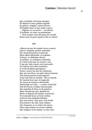 © Porto Editora
Biblioteca Digital Colecção CLÁSSICOS DA LITERATURA PORTUGUESA
Que a piedade e fortunas apregoa
De Manuel o feliz; padrão sagrado
De glória e religião, esmero d’artes
Protegidas dum rei que soube o preço
— Alguma vez ao menos — ao talento,
À lealdade, ao valor, ao patriotismo.
— Nem sempre; mas tão pouco de virtude
Basta num rei para esquecer-lhe os crimes!
XIX
«Aberta em par do templo estava a porta;
Entrei. Naquelas pedras animadas
Por cinzel primoroso se pasciam
Meus olhos admirados: as erguidas
Colunas, as abóbadas altivas,
As palmas, as cordagens enlaçadas,
E o sinal santo que as remata e une,
E que por toda a parte está marcando
As vitórias do Lenho triunfante,
O vexilo da glória portuguesa,
Nunca, nunca tão alto me clamaram
Que sós sem Deus, sós pelo esforço humano
Não fariam jamais os portugueses
O que hão feito no mundo... Dei co túmulo
De custoso lavor que aí resguarda
As cinzas do monarca afortunado.
Afortunado em vida; — a morte, fecha-lhe
Selo do Eterno os lábios descarnados:
São segredos de Deus os do sepulcro.
Mais cansado que pio, ajoelhei-me
Sobre os degraus do túmulo; insensível,
No recostado braço a frente inclino,
E descaí num lânguido delíquio
Que nem morte, nem sono, mas olvido
Suavíssimo é da vida. Sono embora
Lhe chamaria, se as visões tão claras,
Mais rapto d’alma em êxtase sublime
Que imagem vã de sonhos, as não visse.
Camões Almeida Garrett
41
 