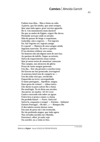 © Porto Editora
Biblioteca Digital Colecção CLÁSSICOS DA LITERATURA PORTUGUESA
Fadam teus dias... Mas a fama ao cabo.
A pátria, que foi minha, que amei sempre,
Que amo inda agora, gran’ serviço aguarda
De ti. Um monumento mais durável
Do que as moles do Egipto, erguer-lhe deves.
Pirâmide será por onde os séculos
Hão-de passar de longe e respeitosos.
Galardão, não o esperes. — Fui ingrato
Eu, fui! Ingrato rei, ingrato amigo.
E a quem! — Maiores de meu sangue ainda
Ingratos nascerão. Tu serve a pátria:
É teu destino celebrar seu nome.
Os homens não são dignos nem de ouvi-las,
As queixas do infeliz. Segue ao oriente,
Salva do esquecimento essas ruínas
Que já meus netos de amontoar começam
Nos campos, nos alcáceres de glória
Preço de tanto sangue generoso.
Um dia... Em vão perante o excelso trono
Do Eterno me hei prostrado; irrevogável
A sentença fatal tem de cumprir-se —
Um dia inda virá que, envilecido
Esquecido na terra, envergonhado
O nome português... Opróbrio, mágoa,
Dura pena de crimes! — tábua única
Lhe darás tu para salvar-lhe a fama
Do naufrágio. Tu só dirás aos séculos,
Aos povos, às nações: Ali foi Lísia
Como o encerado rolo sobre as águas
Único leva à praia o nome e a fama
Do perdido baixel. — Parte. Salvá-lo!
Salvá-lo, enquanto é tempo! — Extinto... Infâmia!
Extinto Portugal... Oh dor!...» — Rompeu-lhe
O derradeiro acento destas vozes
Em som de pena tal e tão tremendo,
De tão profunda mágoa, que inda agora
Nos cortados ouvidos me ribomba.
Estremeci, olhei; já nada vejo:
Ou acordei, ou a visão se fora.
Camões Almeida Garrett
43
 