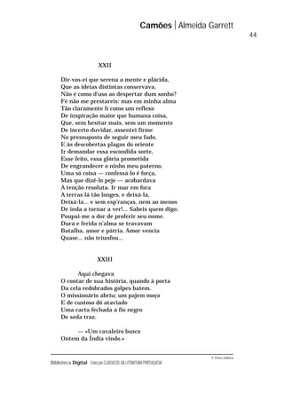 © Porto Editora
Biblioteca Digital Colecção CLÁSSICOS DA LITERATURA PORTUGUESA
XXII
Dir-vos-ei que serena a mente e plácida,
Que as ideias distintas conservava,
Não é como d’uso ao despertar dum sonho?
Fé não me prestareis: mas em minha alma
Tão claramente li como um reflexo
De inspiração maior que humana coisa,
Que, sem hesitar mais, sem um momento
De incerto duvidar, assentei firme
No pressuposto de seguir meu fado,
E às descobertas plagas do oriente
Ir demandar essa escondida sorte,
Esse feito, essa glória prometida
De engrandecer o ninho meu paterno.
Uma só coisa — confessá-lo é força,
Mas que dizê-lo peje — acobardava
A tenção resoluta. Ir mar em fora
A terras lá tão longes, e deixá-la,
Deixá-la... e sem esp’ranças, nem ao menos
De inda a tornar a ver!... Sabeis quem digo;
Poupai-me a dor de proferir seu nome.
Dura e ferida n’alma se travavam
Batalha, amor e pátria. Amor vencia
Quase... não triunfou...
XXIII
Aqui chegava
O contar de sua história, quando à porta
Da cela redobrados golpes batem.
O missionário abriu; um pajem moço
E de custoso dó ataviado
Uma carta fechada a fio negro
De seda traz.
— «Um cavaleiro busco
Ontem da Índia vindo.»
Camões Almeida Garrett
44
 