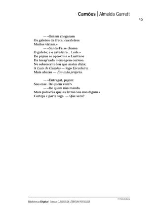 © Porto Editora
Biblioteca Digital Colecção CLÁSSICOS DA LITERATURA PORTUGUESA
— «Ontem chegaram
Os galeões da frota: cavaleiros
Muitos viriam.»
— «Santa-Fé se chama
O galeão; e o cavaleiro... Lede.»
Do pajem se aproxima o Lusitano
Da inesp’rada mensagem curioso.
No sobrescrito leu que assim dizia:
A Luís de Camões — logo Escudeiro;
Mais abaixo — Em mão própria.
— «Entregai, pajem:
Sou esse. De quem vem?»
— «De quem não manda
Mais palavras que as letras vos não digam.»
Corteja e parte logo. — Que será?
Camões Almeida Garrett
45
 