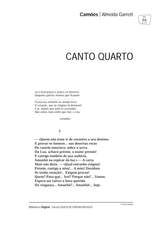 © Porto Editora
Biblioteca Digital Colecção CLÁSSICOS DA LITERATURA PORTUGUESA
Já a vista pouco e pouco se desterra
Daqueles pátrios montes que ficavam;
................................................
Ficava-nos também na amada terra
O coração, que as mágoas lá deixavam
E já, depois que toda se escondeu.
Não vimos mais enfim que mar, e céu.
Lusíadas
I
— «Quem não teme ir de encontro a seu destino,
E provar-se homem... nas desertas rocas
Do castelo mourisco, sobre a serra
Da Lua, achará prémio, o maior prémio!
E castigo também de sua audácia.
Amanhã no expirar da luz.» — A carta
Mais não dizia. — «Qual estranho enigma!
Prémio, castigo a mim!... A mim! Duvidam
Se tenho coração!... Exigem provas!
Quem? Para quê... Irei? Porque não?... Vamos.
Espera-me talvez a hora querida
Da vingança... Amanhã?... Amanhã!... hoje.
Camões Almeida Garrett
46
pág.
de 125
CANTO QUARTO
 