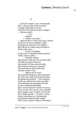 © Porto Editora
Biblioteca Digital Colecção CLÁSSICOS DA LITERATURA PORTUGUESA
II
— «Irei sim» rompe o vate, continuando,
Alto, o discurso que até’li na mente
Consigo meditando revolvera,
«Irei sim. Não achais que devo, amigo?»
— «Deveis o quê?»
— «Ir».
— «Onde»?
— «Onde é meu fado.»
— «Quereis dizer à corte? Ouvi que a Sintra
Se fora el-rei com o conselho e cabos
Principais do exército. É voz pública
Que hão-de aí resolver graves projectos
D’alta valia: mas...»
— «E que me importa
A mim corte e conselho? Outros motivos
Tenho, outras razões...»
— «Tenhais embora.
Mas, já que estais na corte, ou perto dela,
Avisado seria aproveitar-vos
Da ocasião. Por boca anda de todos
Que do jovem monarca se prepara
Nova jornada às costas africanas.
Em bem o fade o céu!»
— «Dizem-no? É certo?
Um mancebo inexperto, única esp’rança
Do reino, que, inda mal! já tanto inclina
Da primeira grandeza! — Ah! confiança
Tenho que inda haverá nesse conselho
Um português que português lhe fale,
E com a respeitosa liberdade
Que é nossa natural e um bom rei preza...
Preze ou não, deve ouvi-la: mau conselho
Dará sempre o que, ao dá-lo, se arreceia
Da verdade que diz. — É tarde, é tarde;
Fomos, não somos já.» Continuaram
Em práticas iguais os dois amigos;
Mas o Luso, a quem n’alma se alevantam
Camões Almeida Garrett
47
 