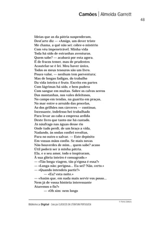 © Porto Editora
Biblioteca Digital Colecção CLÁSSICOS DA LITERATURA PORTUGUESA
Ideias que as da pátria suspenderam,
Dest’arte diz — «Amigo, um dever triste
Me chama, a quê não sei: cobre-o mistério
Com véu impenetrável. Minha vida
Toda há sido de estranhas aventuras.
Quem sabe? — acabará por esta agora.
É de fracos temer, mas de prudentes
Acautelar-se é lei. Meu haver único,
Todos os meus tesouros são um livro.
Pouco valor, — nenhum tem porventura;
Mas de longas fadigas, do trabalho
Da vida inteira é fruto. Escrito em partes
Com lágrimas há sido, e bem pudera
Com sangue em muitas. Sobre os calvos serros
Das montanhas, nos vales deleitosos,
No campo em tendas, na guarita em praças,
No mar entre o arruído das procelas,
Ao dos grilhões nos cárceres — contínuo,
Incessante, indefesso hei trabalhado
Para levar ao cabo a empresa ardida
Deste livro que tanto me há custado.
Já náufrago nas águas desse rio
Onde tudo perdi, de um braço a vida,
Nadando, às ondas confiei revoltas,
Para no outro o salvar. — Este depósito
Em vossas mãos confio. Se mais novas
Não houverdes de mim... quem sabe? acaso
Útil poderá ser à minha pátria.
Ela, e o seu amor, todo o inspiraram,
À sua glória inteiro é consagrado.»
— «Tão longa viagem, tão p’rigosa é essa?»
— «Longa não; perigosa... Eu sei? Não, certo.»
— «Quando intendeis partir?»
— «Eu? esta noite.»
— «Assim que, em nada mais servir-vos posso...
Nem já de vossa história interessante
Ataremos o fio?»
— «Oh sim: nem longo
Camões Almeida Garrett
48
 