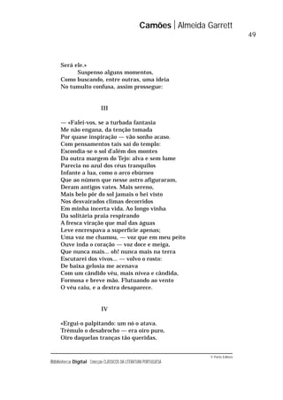 © Porto Editora
Biblioteca Digital Colecção CLÁSSICOS DA LITERATURA PORTUGUESA
Será ele.»
Suspenso alguns momentos,
Como buscando, entre outras, uma ideia
No tumulto confusa, assim prossegue:
III
— «Falei-vos, se a turbada fantasia
Me não engana, da tenção tomada
Por quase inspiração — vão sonho acaso.
Com pensamentos tais saí do templo:
Escondia-se o sol d’além dos montes
Da outra margem do Tejo: alva e sem lume
Parecia no azul dos céus tranquilos
Infante a lua, como o arco ebúrneo
Que ao númen que nesse astro afiguraram,
Deram antigos vates. Mais sereno,
Mais belo pôr do sol jamais o hei visto
Nos desvairados climas decorridos
Em minha incerta vida. Ao longo vinha
Da solitária praia respirando
A fresca viração que mal das águas
Leve encrespava a superfície apenas;
Uma voz me chamou, — voz que em meu peito
Ouve inda o coração — voz doce e meiga,
Que nunca mais... oh! nunca mais na terra
Escutarei dos vivos... — volvo o rosto:
De baixa gelosia me acenava
Com um cândido véu, mais nívea e cândida,
Formosa e breve mão. Flutuando ao vento
O véu caiu, e a dextra desaparece.
IV
«Ergui-o palpitando: um nó o atava.
Trémulo o desabrocho — era oiro puro,
Oiro daquelas tranças tão queridas,
Camões Almeida Garrett
49
 