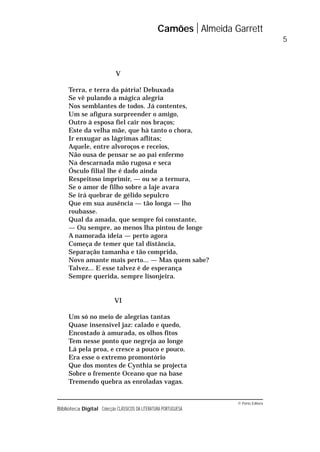 © Porto Editora
Biblioteca Digital Colecção CLÁSSICOS DA LITERATURA PORTUGUESA
V
Terra, e terra da pátria! Debuxada
Se vê pulando a mágica alegria
Nos semblantes de todos. Já contentes,
Um se afigura surpreender o amigo,
Outro à esposa fiel cair nos braços;
Este da velha mãe, que há tanto o chora,
Ir enxugar as lágrimas aflitas;
Aquele, entre alvoroços e receios,
Não ousa de pensar se ao pai enfermo
Na descarnada mão rugosa e seca
Ósculo filial lhe é dado ainda
Respeitoso imprimir, — ou se a ternura,
Se o amor de filho sobre a laje avara
Se irá quebrar de gélido sepulcro
Que em sua ausência — tão longa — lho
roubasse.
Qual da amada, que sempre foi constante,
— Ou sempre, ao menos lha pintou de longe
A namorada ideia — perto agora
Começa de temer que tal distância,
Separação tamanha e tão comprida,
Novo amante mais perto... — Mas quem sabe?
Talvez... E esse talvez é de esperança
Sempre querida, sempre lisonjeira.
VI
Um só no meio de alegrias tantas
Quase insensível jaz: calado e quedo,
Encostado à amurada, os olhos fitos
Tem nesse ponto que negreja ao longe
Lá pela proa, e cresce a pouco e pouco.
Era esse o extremo promontório
Que dos montes de Cynthia se projecta
Sobre o fremente Oceano que na base
Tremendo quebra as enroladas vagas.
Camões Almeida Garrett
5
 