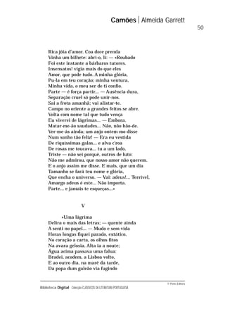 © Porto Editora
Biblioteca Digital Colecção CLÁSSICOS DA LITERATURA PORTUGUESA
Rica jóia d’amor. Coa doce prenda
Vinha um bilhete: abri-o, li: — «Roubado
Foi este instante a bárbaros tutores.
Insensatos! vigia mais do que eles
Amor, que pode tudo. A minha glória,
Pu-la em teu coração; minha ventura,
Minha vida, o meu ser de ti confio.
Parte — é força partir... — Ausência dura,
Separação cruel só pode unir-nos.
Sai a frota amanhã; vai alistar-te.
Campo no oriente a grandes feitos se abre.
Volta com nome tal que tudo vença
Eu viverei de lágrimas... — Embora.
Matar-me-ão saudades... Não, não hão-de.
Ver-me-ás ainda; um anjo ontem mo disse
Num sonho tão feliz! — Era eu vestida
De riquíssimas galas... e alva c’roa
De rosas me toucava... tu a um lado,
Triste — não sei porquê, outros de luto:
Não me admirou, que nosso amor não querem.
E o anjo assim me disse. E mais, que um dia
Tamanho se fará teu nome e glória,
Que encha o universo. — Vai: adeus!... Terrível,
Amargo adeus é este... Não importa.
Parte... e jamais te esqueças...»
V
«Uma lágrima
Delira o mais das letras; — quente ainda
A senti no papel... — Mudo e sem vida
Horas longas fiquei parado, extático,
No coração a carta, os olhos fitos
Na avara gelosia. Alta ia a noute;
Água acima passava uma falua:
Bradei, acodem, a Lisboa volto,
E ao outro dia, na maré da tarde,
Da popa dum galeão via fugindo
Camões Almeida Garrett
50
 