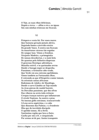 © Porto Editora
Biblioteca Digital Colecção CLÁSSICOS DA LITERATURA PORTUGUESA
O Tejo, as suas ribas deliciosas,
Depois a terra; — alfim o céu e as águas
Sós com minhas tristezas me ficaram.
VI
Próspero o vento foi. Por esses mares
Que humana geração jamais abrira,
Seguindo fomos o atrevido esteiro
Do grande Vasco. À sestra nos ficavam
As mauritanas várzeas tão regadas
De sangue luso. Vimos a frondosa.
Vicejante Madeira, a primogénita
De nossas descobertas, e a mais bela
De quantas pelo Atlântico dispersas
O generoso Henrique adivinhara.
Massília estéril, e os queimados serros
Donde o Sanagá negro se despenha,
Passámos, o Arsinário cabo vendo,
Que Verde em seu extremo apelidámos.
Vimos também as Fortunadas ilhas,
E entrando as que d’Hespério o nome tomam,
As orientais costas africanas
Rodeámos de Jalofo e de Mandinga,
Donde o curvo Gâmbia ao Tejo manda
As ricas páreas do caudal luzente.
As Dorcadas passámos, que dos silvos
Das víboras na areia inda retinem:
Crespas tranças outrora que inflamavam
O cérulo Neptuno. Ao austro a proa,
No imenso golfo entrámos, transcorrendo
A Leoa serra aspérrima, e o cabo
Que dissemos das Palmas, e a frondente
Ilha que do incrédulo discípulo
O apelido tomou. Ali a fértil,
Vastíssima região que lava o Zaire,
Ganha por nós à fé, e conquistada
Por armas só de paz. Assim transposto
Camões Almeida Garrett
51
 