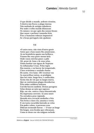 © Porto Editora
Biblioteca Digital Colecção CLÁSSICOS DA LITERATURA PORTUGUESA
O que divide o mundo, ardente término,
À dextra nos ficava a plaga imensa
Não sonhada de antigos sabedores,
Por onde o velho mundo dilataram
Os nossos e os que após dos nossos foram:
Que ousar e perfazer tamanho feito
Fora a humanos esforços impossível
Se o braço português não ajudasse.
VII
«O astro novo, não visto d’outra gente
Antes que o luso nauta lho amostrasse,
Já no hemisfério oposto nos brilhava.
Víamos-lhe essa parte menos bela
Onde raras estrelas pasce a pólo
Ali, pesar de Juno e de seus zelos,
Vimos banhar nas águas de Neptuno
As inflamadas Ursas. Pelos topes
Dos mastos, e no horror da tempestade,
Claro avistámos a azulada chama
Do santo, vivo lume. Oh! recontar-vos
As maravilhas tantas, os prodígios
Que hei visto, longo fora; e conhecidas
Serão elas de vós que os largos mares,
Que as vastíssimas plagas descobertas
Pela nobre ardideza lusitana
Corrido haveis também. Destas paragens
Velas demos ao noto que soprava
Rijo, em vão, contra a força descontrada
Da impetuosa corrente. Ia uma noute
Na cortadora proa vigiando,
Quando atra cerração medonha e feia
Nos fecha o claro céu; amaina o vento,
E em tanta escuridão batendo as velas
Em podre calma, à pavorosa cena
Dobram tremendo horror. — O mar ao longe
Dá longos, ocos brados que rebramam,
Como se desse em vão nalgum rochedo.
Camões Almeida Garrett
52
 