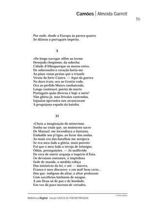 © Porto Editora
Biblioteca Digital Colecção CLÁSSICOS DA LITERATURA PORTUGUESA
Por onde, desde a Europa às partes quatro
Se dilatou o português império.
X
«Do longo navegar alfim ao termo
Desejado chegámos; da soberba
Cidade d’Albuquerque os muros entro.
De sobressalto o coração batia-me
Ao pisar essas praias que o triunfo
Viram do forte Castro. — Aqui da guerra
No duro trato, ora ao Gentio rudo,
Ora ao pérfido Mouro combatendo,
Longo continuei; porém do marte
Português quão diversa é hoje a sorte!
Não glória já, mas frívolas contendas,
Injustas opressões nos arrancavam
A preguiçosa espada da bainha.
XI
«Cheia a imaginação do misterioso
Sonho ou visão que, no moimento sacro
De Manuel, me incendiara a fantasia,
Embalde aos p’rigos, ao furar das ondas,
Ao mais cru das batalhas me arrojava.
Se era meu fado a glória, mais potente
Foi que o meu fado a inveja de inimigos,
Ódios, perseguições. — Já malferido
De eiva de morte arqueja o império d’Ásia.
Os devassos costumes, a impiedosa
Sede de mando, a sórdida cobiça
Dos ministros da lei, e até — sincero,
Franco é meu discorrer, e em mal! bem certo...
Dos que, indignos do altar, o altar profanam
Com sacrifícios bárbaros de sangue,
A um Deus só de paz e de bondade,
Em vez do puro incenso de virtudes,
Camões Almeida Garrett
55
 
