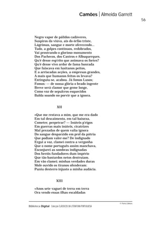 © Porto Editora
Biblioteca Digital Colecção CLÁSSICOS DA LITERATURA PORTUGUESA
Negro vapor de pálidos cadáveres,
Suspiros da viúva, ais do órfão triste,
Lágrimas, sangue e morte oferecendo...
Tudo, a golpes contínuos, redobrados,
Vai prostrando o glorioso monumento
Dos Pachecos, dos Castros e Albuquerques.
Qu’é desse esp’rito que animava os fortes?
Qu’é desse vivo ardor de fama honrada
Que faiscava em lusitanos peitos,
E a arriscadas acções, a empresas grandes,
A mais que humanos feitos os levava?
Extinguiu-se, acabou. Já fomos Lusos;
Fomos: — de nossa glória o brado ingente
Breve será clamor que geme longe,
Como voz de sepulcros esquecidos
Balda soando no porvir que a ignora.
XII
«Que me restava a mim, que me era dado
Em tal descaimento, em tal baixeza,
Cometer, perpetrar? — Inúteis p’rigos
Em guerras mais inúteis, cicatrizes
Mal prezadas de quem valia ignora
Do sangue desparzido em prol da pátria
Que podiam valer-me? De indignado
Ergui a voz, clamei contra a vergonha
Que o nome português assim manchava,
Esconjurei as sombras indignadas
Dos heróis fundadores dum império
Que tão bastardos netos destruíam.
Em vão clamei; minhas verdades duras
Mole ouvido os tiranos ofenderam:
Puniu desterro injusto a minha audácia.
XIII
«Anos sete vaguei de terra em terra
Ora vendo essas ilhas escaldadas
Camões Almeida Garrett
56
 