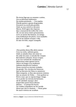 © Porto Editora
Biblioteca Digital Colecção CLÁSSICOS DA LITERATURA PORTUGUESA
Do eterno fogo que as consome e anima,
Ora os deliciosos habitantes
Da malaia península. — Um repoiso,
Plácido quanto o gozam desgraçados,
Encontrei na escalvada penedia,
Onde na roca estéril se alevanta
Macau, fértil agora das riquezas
Que o manancial do tráfico lhe verte.
Ali, só com meus tristes pensamentos,
Livre ao menos dos homens, só comigo,
Coas lembranças da pátria, co’as saudades
Que lá me tinham coração e vida,
Se não vivi feliz, sequer tranquilo.
XIV
«Nas penhas dessa ilha abriu natura
Cava na rocha, solitária gruta,
Onde as náiades frias vão coitar-se
Do ardor da sesta: à entrada lhe vicejam
Recendentes arbustos, heras crespas;
E no vivo rochedo lhe entalharam
Misteriosas mãos ignotas letras.
Talvez em longes eras meditasse
Solitário discip’lo de Confúcio
Nessa caverna as eternais verdades
Do grande Tien, do deus da Natureza,
Que ao Sócrates da China se amostrara
Mais temporão, se lhes não mentem crónicas,
Que ao amante de Fédon. — Vem quebrar-se
Perto o mar, que se espraia longo e longo,
Té se perder no extremo do horizonte.
Ali de soledade amarga e doce
Esquecidas passei horas ditosas:
Ditosas — se jamais fio d’areia
Na voadora ampulheta me há corrido
Horas que tais se chamem. — Nesse poiso
De suave tristeza me acudiam
Camões Almeida Garrett
57
 
