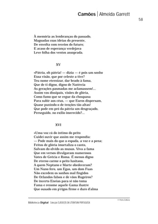 © Porto Editora
Biblioteca Digital Colecção CLÁSSICOS DA LITERATURA PORTUGUESA
À memória as lembranças do passado,
Magoadas coas ideias do presente,
De envolta com receios do futuro;
E acaso de esperança verdejava
Leve folha dos ventos assoprada.
XV
«Pátria, oh pátria! — dizia — é pois um sonho
Essa visão, que por celeste a tive?
Teu nome eternizar, dar brado à fama,
Que de ti digno, digno de Natércia
As gerações pasmadas me aclamassem!...
Assim vos dissipais, visões de glória,
Como fumo que se ergue da choupana
Para subir aos céus, — que Euros dispersam,
Quase punindo-o de tenções tão altas!
Que pode em pró da pátria um desgraçado,
Perseguido, no exílio imerecido?...
XVI
«Uma voz cá do íntimo do peito
Cuidei ouvir que assim me respondia:
— Pode mais do que a espada, a voz e a pena;
Feitos de glória imortaliza o canto,
Salvam do olvido as musas. Viva a fama
Que em versos divulgaram numerosos
Vates de Grécia e Roma. É menos digno
De eterno carme o peito lusitano,
A quem Neptuno e Marte obedeceram?
Um Nuno fero, um Egas, um dom Fuas
Não excedem os sonhos mal fingidos
De Orlandos falsos e de vãos Rugeiros?
De incerto Eneias para si não toma
Fama e renome aquele Gama ilustre
Que ousado em p’rigos firme e duro d’alma
Camões Almeida Garrett
58
 