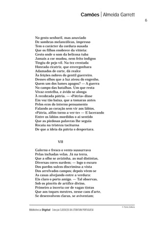 © Porto Editora
Biblioteca Digital Colecção CLÁSSICOS DA LITERATURA PORTUGUESA
No gesto senhoril, mas anuviado
De sombras melancólicas, impresso
Tem o carácter da cordura ousada
Que os filhos enobrece da vitória:
Gesto onde o som da belicosa tuba
Jamais a cor mudou, nem feito indigno
Tingiu de pejo vil. Na tez crestada
Honrada cicatriz, que envergonhara
Adamados de corte, dá realce
Às feições nobres do gentil guerreiro.
Desses olhos que a luz ateou do engenho,
Quem um dos lumes apagou? — A guerra
No campo das batalhas. Um que resta
Vivaz centelha, e ávido se alonga
À recobrada pátria. — «Pátria» disse
Em voz tão baixa, que a tomaras antes
Pelos ecos do interno pensamento
Falando ao coração sem vir aos lábios,
«Pátria, alfim torno a ver-te» — E lacerando
Entre os lábios mordidos o ai sentido
Que as piedosas palavras lhe seguia
Recaiu na tristeza taciturna
De que a ideia da pátria o despertara.
VII
Galerno e fresco o vento sussurrava
Pelas inchadas velas. Já na terra,
Que a olho se avizinha, as mal distintas,
Diversas cores surdem; — logo o escuro
Dos pardos sulcos discrimina a vista
Dos arrelvados campos; depois vêem-se
As casas alvejando entre a verdura:
Eis claro o porto amigo. — Tal observas,
Sob os pincéis de artífice divino,
Primeiro a incerta cor de vagas tintas
Que aos toques mestres, nesse caos d’arte,
Se desenvolvem claras, se aviventam;
Camões Almeida Garrett
6
 