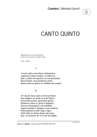 © Porto Editora
Biblioteca Digital Colecção CLÁSSICOS DA LITERATURA PORTUGUESA
Repousa lá no céu eternamente
E viva eu cá na terra sempre triste.
Cam., Sonet.
I
«Correi sobre estas flores desbotadas,
Lágrimas tristes minhas, orvalhai-as,
Que a aridez do sepulcro as tem queimado.
Rosa d’amor, rosa purpúrea e bela,
Quem entre os goivos te esfolhou da campa?
II
«O viço de meus anos se há murchado
Nas fadigas, no ardor sevo de Marte;
Estranhas praias, ignoradas gentes,
Bárbaros cultos vi; gemi n’angústia,
Penei ao desamparo, em soledade;
Vaguei sozinho à míngua e sem conforto
Pelos palmares onde ruge o tigre:
Tudo sofri no alento duma esp’rança
Que, no instante de vê-la me há fugido...
Camões Almeida Garrett
60
pág.
de 125
CANTO QUINTO
 