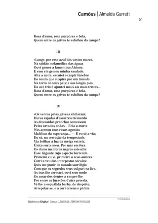 © Porto Editora
Biblioteca Digital Colecção CLÁSSICOS DA LITERATURA PORTUGUESA
Rosa d’amor, rosa purpúrea e bela,
Quem entre os goivos te esfolhou da campa?
III
«Longe, por esse azul dos vastos mares,
Na soidão melancólica das águas
Ouvi gemer a lamentosa Alcíone,
E com ela gemeu minha saudade.
Alta a noite, escutei o carpir fúnebre
Do nauta que suspira por um túmulo
Na terra de seus pais; e aos longos pios
Da ave triste ajuntei meus ais mais tristes...
Rosa d’amor, rosa purpúrea e bela,
Quem entre os goivos te esfolhou da campa?
IV
«Os ventos pelas gáveas sibilaram;
Duras rajadas d’escarcéu tremendo
As descosidas pranchas semeavam
Pelas cavadas ondas... Feia a morte
Nos acenou coas roxas agonias
Malditas da esperança... — E eu só a via;
Eu só, na cerração da tempestade,
Via brilhar a luz da meiga estrela.
Único norte meu. Por mar em fora
Os duros membros negros estendia
Esse Gigante cujo aspecto horrendo
Primeiro eu vi, primeiro a seus amores
Corri o véu dos interpostos séculos:
Quis-me punir do ousado sacrilégio
Com que os segredos seus vulguei na lira.
As iras lhe arrostei, ouvi sem medo
Os amarelos dentes a ranger-lhe
Por entre os furacões d’atra procela.
Vi-lhe a esquálida barba, de despeito,
Arrepelar-se, e a cor terrena e pálida
Camões Almeida Garrett
61
 
