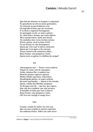 © Porto Editora
Biblioteca Digital Colecção CLÁSSICOS DA LITERATURA PORTUGUESA
Que hão-de afrontar os tempos e a injustiça!
Tu guardarás no seio os meus queixumes,
Tu contarás às porvindouras eras
Os segredos d’amor que me escutaste,
E tu dirás a ingratos Portugueses
Se português eu fui, se amei a pátria,
Se, além dela e d’amor, por outro objecto
Meu coração bateu, lutou meu braço,
Ou modulou meu verso eternos carmes.
Pátria, pátria, rival tu foste d’Ela!
Tu me ficaste só, não desampares
Quem por Ela e por ti sofreu constante,
Quem por ti só agora o fio extremo
Ténue conserva da existência aflita...
Rosa d’amor, rosa purpúrea e bela,
Quem entre os goivos te esfolhou da campa?
VII
«Desamparou-me! — Triste e sem conforto
Fiquei só, neste vale de amargura.
Linda, mimosa flor, à sombra tua,
Rasteira grama vegetava apenas
Minha tímida esp’rança. Amareleço,
Desabrigada planta, ao sopro ardente
Do norte queimador. — Quem te há cortado,
Quem, rainha das flóridas campinas,
Te decepou sem dó — que faz, que espera,
Que não leva também, que não arranca
A humilde ervinha que sem ti falece?
Rosa d’amor, rosa purpúrea e bela,
Oh! leva-me contigo à campa fria.»
VIII
Canção, canção de morte era esta sua,
Que em som carpido os montes repetiam
Da umbrosa Sintra. Sobre um calvo serro
Camões Almeida Garrett
63
 