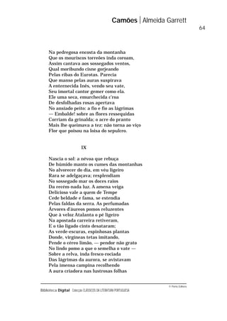 © Porto Editora
Biblioteca Digital Colecção CLÁSSICOS DA LITERATURA PORTUGUESA
Na pedregosa encosta da montanha
Que os mouriscos torreões inda coroam,
Assim cantava aos sossegados ventos,
Qual moribundo cisne gorjeando
Pelas ribas do Eurotas. Parecia
Que manso pelas auras suspirava
A enternecida Inês, vendo seu vate,
Seu imortal cantor gemer como ela.
Ele uma seca, emurchecida c’roa
De desfolhadas rosas apertava
No ansiado peito: a fio e fio as lágrimas
— Embalde! sobre as flores ressequidas
Corriam da grinalda; o acre do pranto
Mais lhe queimava a tez: não torna ao viço
Flor que poisou na loisa do sepulcro.
IX
Nascia o sol: a névoa que rebuça
De húmido manto os cumes das montanhas
No alvorecer do dia, em véu ligeiro
Rara se adelgaçava; resplendiam
No sossegado mar os doces raios
Da recém-nada luz. A amena veiga
Delicioso vale a quem de Tempe
Cede beldade e fama, se estendia
Pelas faldas da serra. As perfumadas
Árvores d’áureos pomos reluzentes
Que à veloz Atalanta o pé ligeiro
Na apostada carreira retiveram,
E o tão ligado cinto desataram;
As verde-escuras, espinhosas plantas
Donde, virgíneas tetas imitando,
Pende o céreo limão, — pendor não grato
No lindo pomo a que o semelha o vate —
Sobre a relva, inda fresco-rociada
Das lágrimas da aurora, se avistavam
Pela imensa campina recolhendo
A aura criadora nas lustrosas folhas
Camões Almeida Garrett
64
 