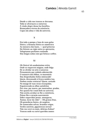 © Porto Editora
Biblioteca Digital Colecção CLÁSSICOS DA LITERATURA PORTUGUESA
Donde a vida nos troncos se derrama.
Toda se alvoroçava a natureza
À vinda alegre dessa luz benéfica,
Remoçadora eterna da existência,
Cujas são alma e vida do universo.
X
Em toda a pompa e luxo de suas galas
Sintra, a formosa Sintra se amostrava
Ao monarca das luzes, — qual princesa
Do Oriente ao régio noivo se apresenta,
Voluptuosos perfumes exalando
Das longas sedas com que brinca o zéfiro.
XI
Oh Sintra! oh saudosíssimo retiro
Onde se esquecem mágoas, onde folga
De se olvidar no seio à natureza
Pensamento que embala adormecido
O sussurro das folhas, co murmúrio
Das despenhadas linfas misturado!
Quem, descansado à fresca sombra tua,
Sonhou senão venturas? Quem, sentado
No musgo de tuas rocas escarpadas,
Espairecendo os olhos satisfeitos
Por céus, por mares, por montanhas, prados,
Por quanto há i mais belo no universo,
Não sentiu arrobar-se-lhe a existência,
Poisar-lhe o coração suavemente
Sobre esquecidas penas, amarguras,
Ânsias, lavor da vida? — Oh grutas frias,
Oh gemedoras fontes, oh suspiros
De namoradas selvas, brandas veigas,
Verdes outeiros, gigantescas serras!
Não vos verei eu mais, delícias d’alma?
Troncos onde eu cortei queridos nomes
Camões Almeida Garrett
65
 