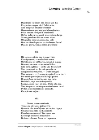© Porto Editora
Biblioteca Digital Colecção CLÁSSICOS DA LITERATURA PORTUGUESA
D’amizade e d’amor, não hei-de um dia
Perguntar-vos por eles? Soletrando
Não irei pelas árvores crescidas
Os caracteres que, em tenrinhas plantas,
Pelas verdes cortiças lh’entalhara?
Oh! se inda eu vos verei! se os robres duros,
Se me guardam fiéis os seixos vivos
O humilde nome do esquecido vate
Que em dias de prazer — tão breves foram!
Dias de glória, ternas mãos gravaram!
XII
Há corações ainda que o conservam
Esse ignorado, — mal sabido nome.
Oh! sim que os há! Salvai, salvai, ó musas,
De meus escuros versos estas linhas,
Não para a glória — sonho vão de néscios!
Mas em memória, doce de guardar-se
Nalgum sensível peito. — Onde não gira
Meu sangue... — E o sangue quão diverso corre
Por veias que esquecidas não palpitam,
Desleais! coa memória, mas que rara,
Do infeliz, cujo seio enfraquecido
Sangue, como esse, alenta... Onde não gira
Meu sangue — e o sangue quão diverso corre!
Peitos achei sacrários de amizade,
Corações de anjos...
XIII
Sintra, amena estância,
Tronco da vicejante primavera,
Quem te não ama? Quem, se em teu regaço
Uma hora da vida lhe há corrido,
Essa hora esquecerá? Teu nome soa
Eterno já nos hinos enramados
De imorredouras flores. — Impotente
Camões Almeida Garrett
66
 