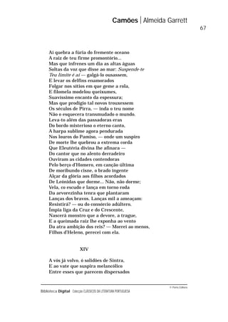 © Porto Editora
Biblioteca Digital Colecção CLÁSSICOS DA LITERATURA PORTUGUESA
Aí quebra a fúria do fremente oceano
A raiz de teu firme promontório...
Mas que infrenes um dia as altas águas
Soltas da voz que disse ao mar: Suspende-te
Teu limite é aí — galgá-lo ousassem,
E levar os delfins enamorados
Folgar nos sítios em que geme a rola,
E filomela modelou queixumes,
Suavíssimo encanto da espessura;
Mas que prodígio tal novos trouxessem
Os séculos de Pirra, — inda o teu nome
Não o esquecera transmudado o mundo.
Leva-to além das passadoras eras
Do bordo misterioso o eterno canto,
A harpa sublime agora pendurada
Nos louros do Pamiso, — onde um suspiro
De morte lhe quebrou a extrema corda
Que Eleutéria divina lhe afinara —
Do cantor que no alento derradeiro
Ouviram as cidades contendoras
Pelo berço d’Homero, em canção última
De moribundo cisne, o brado ingente
Alçar da glória aos filhos acordados
De Leónidas que dorme... Não, não dorme;
Vela, co escudo e lança em torno roda
Da arvorezinha tenra que plantaram
Lanças dos bravos. Lanças mil a ameaçam:
Resistirá? — ou do consórcio adúltero,
Ímpia liga da Cruz e do Crescente,
Nascerá monstro que a devore, a trague,
E a queimada raiz lhe exponha ao vento
Da atra ambição dos reis? — Morrei ao menos,
Filhos d’Heleno, perecei com ela.
XIV
A vós já volvo, ó solidões de Sintra,
E ao vate que suspira melancólico
Entre esses que parecem dispersados
Camões Almeida Garrett
67
 