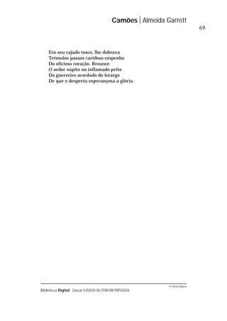 © Porto Editora
Biblioteca Digital Colecção CLÁSSICOS DA LITERATURA PORTUGUESA
Em seu cajado tosco, lhe dobrava
Trémulos passos caridoso empenho
Do oficioso coração. Renasce
O ardor súpito no inflamado peito
Do guerreiro acordado do letargo
De que o desperta esperançosa a glória.
Camões Almeida Garrett
69
 