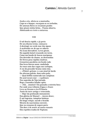 © Porto Editora
Biblioteca Digital Colecção CLÁSSICOS DA LITERATURA PORTUGUESA
Azula o céu, alteia-se a montanha,
Copa-se o bosque, escarpam-se os rochedos,
De amenas flores se recamam prados
Que pisam ninfas belas... Pasma absorta,
Admirando-se n’arte a natureza.
VIII
O sol descia rápido, e já perto
De seu diurno termo, começava
A destingir no verde-mar das águas
A açafroada cor de que se adorna
No ocaso derradeiro. Leves giram,
Do seguido baixel cruzando em torno,
Como um bando de loucas mariposas
Em derredor da chama, as destemidas
De férrea proa rápidas muletas.
Grosseiros parabéns em brado rudo
Dos leves barcos soam: modulada
Ao rouco som das vagas nos cachopos,
A voz do pescador brama como elas.
— «Piloto!» gritam; e a um sinal de bordo
Do alteroso galeão, dum salto pula,
— Qual delfim namorado nas campinas
Do azul-escuro mar — o palinuro
Nos segredos do Tejo iniciado.
Rege a manobra falador apito:
— «Alá... amaina!» Eis passada a estreita boca
Por onde seus tributos d’água e d’ouro
Leva ao Oceano o rio d’Ulisseia.
Junto da torre antiga e veneranda,
— Hoje tão profanado monumento
Das glórias de Manuel — âncora desce;
E aos ingratos, inóspitos baloiços
Do longo velejar, sucede o brando
Meneio da suavíssima corrente,
Que no remanso de seguro porto
Tão doce é de sentir ao nauta exausto
Dos repelões irados de Neptuno.
Camões Almeida Garrett
7
 