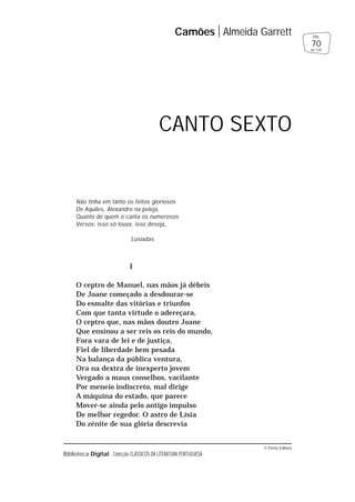 © Porto Editora
Biblioteca Digital Colecção CLÁSSICOS DA LITERATURA PORTUGUESA
Não tinha em tanto os feitos gloriosos
De Aquiles, Alexandre na peleja,
Quanto de quem o canta os numerosos
Versos; isso só louva, isso deseja,
Lusíadas
I
O ceptro de Manuel, nas mãos já débeis
De Joane começado a desdourar-se
Do esmalte das vitórias e triunfos
Com que tanta virtude o adereçara,
O ceptro que, nas mãos doutro Joane
Que ensinou a ser reis os reis do mundo,
Fora vara de lei e de justiça,
Fiel de liberdade bem pesada
Na balança da pública ventura,
Ora na dextra de inexperto jovem
Vergado a maus conselhos, vacilante
Por meneio indiscreto, mal dirige
A máquina do estado, que parece
Mover-se ainda pelo antigo impulso
De melhor regedor. O astro de Lísia
Do zénite de sua glória descrevia
Camões Almeida Garrett
70
pág.
de 125
CANTO SEXTO
 