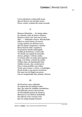 © Porto Editora
Biblioteca Digital Colecção CLÁSSICOS DA LITERATURA PORTUGUESA
Curva afrontosa a miserando ocaso,
Que de Alcácer nas tórridas areias
Erros, crimes, traições lhe estão cavando.
II
Reinava Sebastião. — Se ânimo nobre,
Se valentia, amor de fama e d’honra
Bastara a fazer reis, fora um rei esse;
Mas... — Sebastião reinava. Mal dormido
Sobre os avitos louros, já correra
A segar palmas na africana terra,
Que de nossas conquistas e vitórias
Berço fatal há sido e sepultura.
Do primeiro triunfo embriagado
Cuidou já da fortuna a vária roda
Ter fixada coa espada do mancebo.
Armas, pelejas e vitórias sonha;
E entanto sobre as ondas mal seguras
Voga, à lei delas, o baixel do estado.
Ávidas mãos, do abandonado leme
Validos travam, não a endereçá-lo
Para o rumo perdido; mas cobiça
Treda, que os move, a sirtes, a naufrágios
Desarvorada a nau presto arremessa.
Em suas iras de flagelo aos povos
Um rei conquistador lhes manda o Eterno.
III
Do Escorial a onça refalsada
Os negros fios da ambição urdia
Que, por mãos de vendidos conselheiros
Em labirinto escuro enrevezavam
Os descuidados passos do monarca.
Murmurava em silêncio malsofrido
Da nobreza real o escasso resto
Que do antigo despejo lusitano
Camões Almeida Garrett
71
 