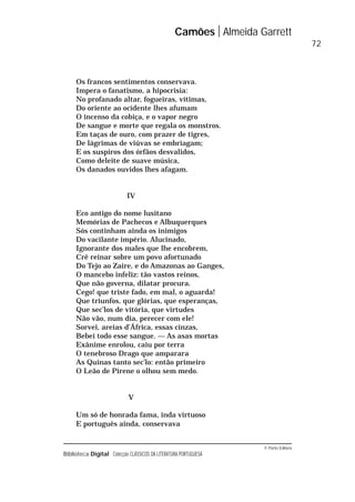 © Porto Editora
Biblioteca Digital Colecção CLÁSSICOS DA LITERATURA PORTUGUESA
Os francos sentimentos conservava.
Impera o fanatismo, a hipocrisia:
No profanado altar, fogueiras, vítimas,
Do oriente ao ocidente lhes afumam
O incenso da cobiça, e o vapor negro
De sangue e morte que regala os monstros.
Em taças de ouro, com prazer de tigres,
De lágrimas de viúvas se embriagam;
E os suspiros dos órfãos desvalidos,
Como deleite de suave música,
Os danados ouvidos lhes afagam.
IV
Eco antigo do nome lusitano
Memórias de Pachecos e Albuquerques
Sós continham ainda os inimigos
Do vacilante império. Alucinado,
Ignorante dos males que lhe encobrem,
Crê reinar sobre um povo afortunado
Do Tejo ao Zaire, e do Amazonas ao Ganges,
O mancebo infeliz: tão vastos reinos,
Que não governa, dilatar procura.
Cego! que triste fado, em mal, o aguarda!
Que triunfos, que glórias, que esperanças,
Que sec’los de vitória, que virtudes
Não vão, num dia, perecer com ele!
Sorvei, areias d’África, essas cinzas,
Bebei todo esse sangue. — As asas mortas
Exânime enrolou, caiu por terra
O tenebroso Drago que amparara
As Quinas tanto sec’lo: então primeiro
O Leão de Pirene o olhou sem medo.
V
Um só de honrada fama, inda virtuoso
E português ainda, conservava
Camões Almeida Garrett
72
 