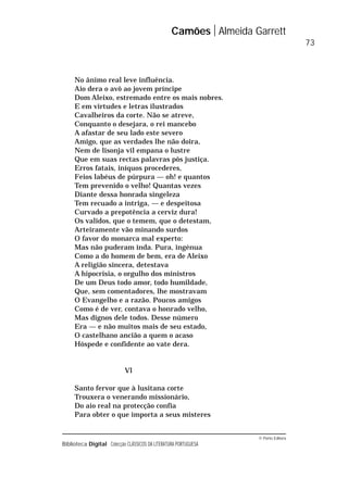 © Porto Editora
Biblioteca Digital Colecção CLÁSSICOS DA LITERATURA PORTUGUESA
No ânimo real leve influência.
Aio dera o avô ao jovem príncipe
Dom Aleixo, estremado entre os mais nobres.
E em virtudes e letras ilustrados
Cavalheiros da corte. Não se atreve,
Conquanto o desejara, o rei mancebo
A afastar de seu lado este severo
Amigo, que as verdades lhe não doira,
Nem de lisonja vil empana o lustre
Que em suas rectas palavras pôs justiça.
Erros fatais, iníquos procederes,
Feios labéus de púrpura — oh! e quantos
Tem prevenido o velho! Quantas vezes
Diante dessa honrada singeleza
Tem recuado a intriga, — e despeitosa
Curvado a prepotência a cerviz dura!
Os validos, que o temem, que o detestam,
Arteiramente vão minando surdos
O favor do monarca mal experto:
Mas não puderam inda. Pura, ingénua
Como a do homem de bem, era de Aleixo
A religião sincera, detestava
A hipocrisia, o orgulho dos ministros
De um Deus todo amor, todo humildade,
Que, sem comentadores, lhe mostravam
O Evangelho e a razão. Poucos amigos
Como é de ver, contava o honrado velho,
Mas dignos dele todos. Desse número
Era — e não muitos mais de seu estado,
O castelhano ancião a quem o acaso
Hóspede e confidente ao vate dera.
Vl
Santo fervor que à lusitana corte
Trouxera o venerando missionário,
Do aio real na protecção confia
Para obter o que importa a seus misteres
Camões Almeida Garrett
73
 