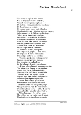 © Porto Editora
Biblioteca Digital Colecção CLÁSSICOS DA LITERATURA PORTUGUESA
Nas remotas regiões onde deixara
Cos neófitos seus alma e cuidados,
Versado nos antigos exemplares
De Grécia e Roma, aos cânticos sublimes
De Job e Isaías se aprazia
De comparar, em horas mais folgadas,
Canções de Smirna e Mântua: a miúdo o viram
Sobre os prantos de Dido verter lágrimas,
Talvez sem o remorso escrupuloso
Do eloquente Augustinho. Recebendo
Em depósito um poema de que ouvira
Falar já tanto, e de homem tão famoso
Por seu grande saber, talento e arte,
Ávido o livro abriu, leu. Admirado
De ver trajar alfaias lusitanas
Às homéreas belezas, aos apuros
Das virgilianas graças, — mais ainda
De originais, de novas formosuras
Por antigos cantores não sabidas,
— Cantores que jamais cuidou possível
Igualar, exceder por arte humana —
Seu generoso natural ardente
Se lhe inflamou de nobre entusiasmo:
— «É obra tal (exclamou), tamanho engenho,
Tão nobre amor da pátria, tão sublime,
Árdua empresa, trabalho tão difícil
Não terá galardão? Quem há mer’cido
Tanto da pátria por espada e pena,
Ingrata a pátria o deixará sem prémio?
Irá mendigo e súplica implorando
A chatim mercador de ganho avaro,
O humildoso favor de que lhe aceite
Tal obra e tanta, por mesquinho preço
Que, porventura, nem lhe mate a fome
Nem lhe cubra a nudez — Oh!...» Resoluto
Toma o bordão, caminho vai de Sintra,
A Aleixo fala, expõe-lhe o triste caso,
Maravilhas que leu conta, e as virtudes
E assinalados feitos do homem grande
Camões Almeida Garrett
74
 