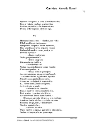 © Porto Editora
Biblioteca Digital Colecção CLÁSSICOS DA LITERATURA PORTUGUESA
Que em vão apouca a sorte. Almas formadas
Para a virtude e nobres sentimentos,
Fácil se entendem, e fácil comunicam
De seu ardor sagrado o íntimo fogo.
VII
Menezes disse ao rei: — «Senhor, um velho
E fiel servidor de tantos anos
Que jamais vos pediu mercê nenhuma,
Hoje um simples favor pequeno e único
Da bondade real — talvez justiça! —
Poderia esperar?»
— «Tudo: explicai-vos
Tudo: que pretendeis?»
— «Pouco vos peço:
Que ouçais um infeliz.»
— «Onde está ele?
Venha, mas seja breve; o tempo é curto:
E meus empenhos...»
— «Praza a Deus que sejam
Aos portugueses e ao seu rei profícuos!»
— «Certo o serão: a glória nos aguarda
Nas africanas praias impaciente.
A mim me tarda já de ir encontrá-la,
E... Porém dom Aleixo não aprova
As tenções do seu rei.»
— «Quando em conselho,
Franco ouvireis o meu; mas fora dele,
Real senhor, respeito e obediência
São os deveres únicos dum súbdito.»
— «O homem que sois, Menezes, bem conheço:
Amei-vos desde a infância, e inda vos amo.
Sois meu amigo, sei-o, e tão sincero,
Tão leal o não tenho.»
— «O céu permita
Que o cuideis sempre, e que infiéis não sejam...
Senhor, o desgraçado por quem rogo,
Camões Almeida Garrett
75
 