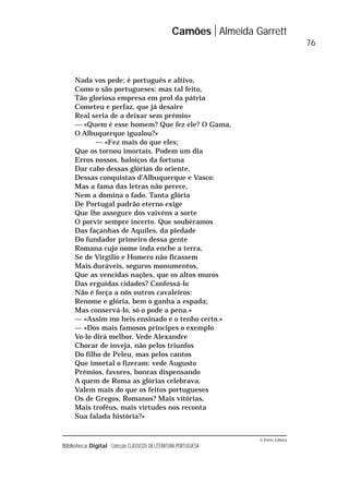 © Porto Editora
Biblioteca Digital Colecção CLÁSSICOS DA LITERATURA PORTUGUESA
Nada vos pede; é português e altivo,
Como o são portugueses: mas tal feito,
Tão gloriosa empresa em prol da pátria
Cometeu e perfaz, que já desaire
Real seria de a deixar sem prémio»
— «Quem é esse homem? Que fez ele? O Gama,
O Albuquerque igualou?»
— «Fez mais do que eles;
Que os tornou imortais. Podem um dia
Erros nossos, baloiços da fortuna
Dar cabo dessas glórias do oriente,
Dessas conquistas d’Albuquerque e Vasco:
Mas a fama das letras não perece,
Nem a domina o fado. Tanta glória
De Portugal padrão eterno exige
Que lhe assegure dos vaivéns a sorte
O porvir sempre incerto. Que soubéramos
Das façanhas de Aquiles, da piedade
Do fundador primeiro dessa gente
Romana cujo nome inda enche a terra,
Se de Virgílio e Homero não ficassem
Mais duráveis, seguros monumentos,
Que as vencidas nações, que os altos muros
Das erguidas cidades? Confessá-lo
Não é força a nós outros cavaleiros:
Renome e glória, bem o ganha a espada;
Mas conservá-lo, só o pode a pena.»
— «Assim mo heis ensinado e o tenho certo.»
— «Dos mais famosos príncipes o exemplo
Vo-lo dirá melhor. Vede Alexandre
Chorar de inveja, não pelos triunfos
Do filho de Peleu, mas pelos cantos
Que imortal o fizeram: vede Augusto
Prémios, favores, honras dispensando
A quem de Roma as glórias celebrava.
Valem mais do que os feitos portugueses
Os de Gregos, Romanos? Mais vitórias,
Mais troféus, mais virtudes nos reconta
Sua falada história?»
Camões Almeida Garrett
76
 