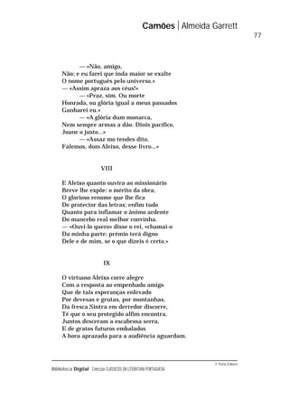 © Porto Editora
Biblioteca Digital Colecção CLÁSSICOS DA LITERATURA PORTUGUESA
— «Não, amigo,
Não; e eu farei que inda maior se exalte
O nome português pelo universo.»
— «Assim apraza aos céus!»
— «Praz, sim. Ou morte
Honrada, ou glória igual a meus passados
Ganharei eu.»
— «A glória dum monarca,
Nem sempre armas a dão. Dinis pacífico,
Joane o justo...»
— «Assaz mo tendes dito,
Falemos, dom Aleixo, desse livro...»
VIII
E Aleixo quanto ouvira ao missionário
Breve lhe expõe: o mérito da obra,
O glorioso renome que lhe fica
De protector das letras; enfim tudo
Quanto para inflamar o ânimo ardente
Do mancebo real melhor convinha.
— «Ouvi-lo quero» disse o rei, «chamai-o
Da minha parte: prémio terá digno
Dele e de mim, se o que dizeis é certo.»
IX
O virtuoso Aleixo corre alegre
Com a resposta ao empenhado amigo
Que de tais esperanças enlevado
Por devesas e grutas, por montanhas,
Da fresca Sintra em derredor discorre,
Té que o seu protegido alfim encontra.
Juntos desceram a escabrosa serra,
E de gratos futuros embalados
A hora aprazada para a audiência aguardam.
Camões Almeida Garrett
77
 